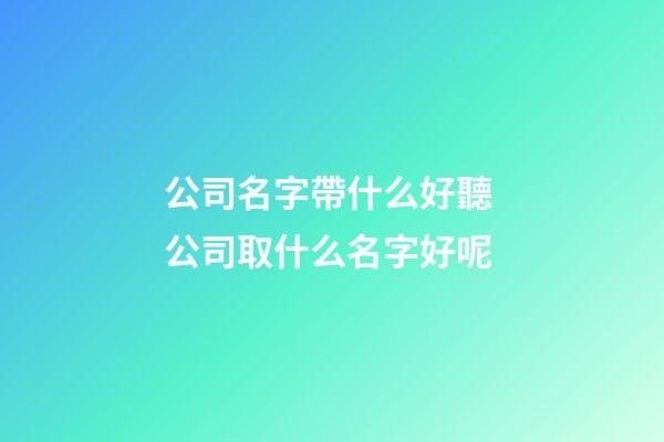 公司名字帶什么好聽 公司取什么名字好呢